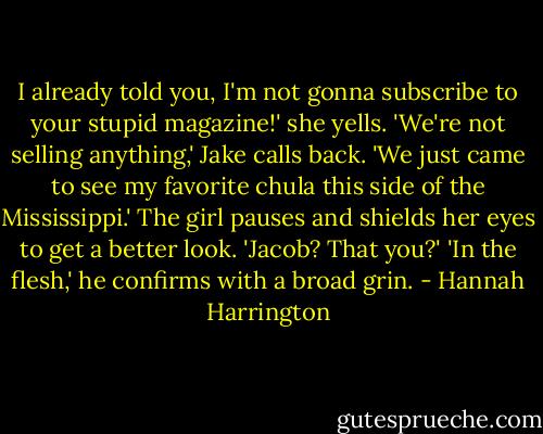 I already told you, I'm not gonna subscribe to your stupid magazine!' she yells.<br />'We're not selling anything,' Jake calls back. 'We just came to see my favorite chula this side of the Mississippi.'<br />The girl pauses and shields her eyes to get a better look. 'Jacob? That you?'<br />'In the flesh,' he confirms with a broad grin. - Hannah Harrington