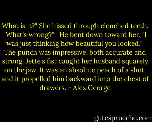 What is it?" She hissed through clenched teeth. "What's wrong?" <br /><br />He bent down toward her. "I was just thinking how beautiful you looked."<br /><br />The punch was impressive, both accurate and strong. Jette's fist caught her husband squarely on the jaw. It was an absolute peach of a shot, and it propelled him backward into the chest of drawers. - Alex George