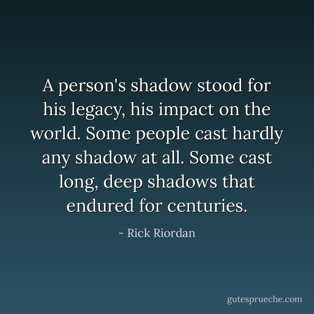 A person's shadow stood for his legacy, his impact on the world. Some people cast hardly any shadow at all. Some cast long, deep shadows that endured for centuries. - Rick Riordan