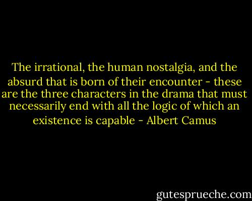 The irrational, the human nostalgia, and the absurd that is born of their encounter - these are the three characters in the drama that must necessarily end with all the logic of which an existence is capable - Albert Camus