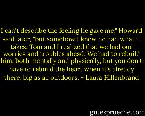 I can't describe the feeling he gave me," Howard said later, "but somehow I knew he had what it takes. Tom and I realized that we had our worries and troubles ahead. We had to rebuild him, both mentally and physically, but you don't have to rebuild the heart when it's already there, big as all outdoors. - Laura Hillenbrand