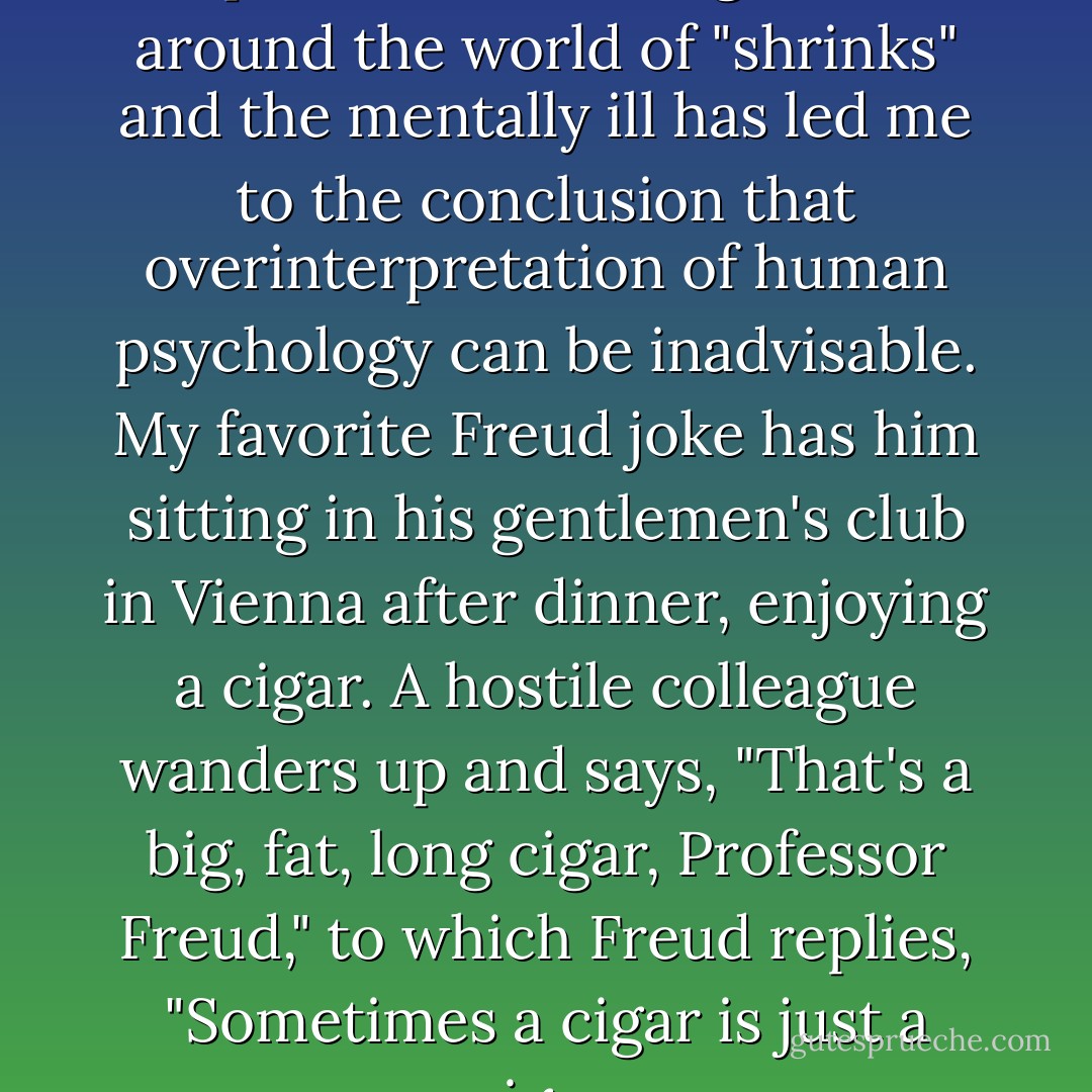 This and countless later experiences working in and around the world of "shrinks" and the mentally ill has led me to the conclusion that overinterpretation of human psychology can be inadvisable. My favorite Freud joke has him sitting in his gentlemen's club in Vienna after dinner, enjoying a cigar. A hostile colleague wanders up and says, "That's a big, fat, long cigar, Professor Freud," to which Freud replies, "Sometimes a cigar is just a cigar. - Oliver James