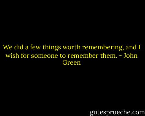 We did a few things worth remembering, and I wish for someone to remember them. - John Green