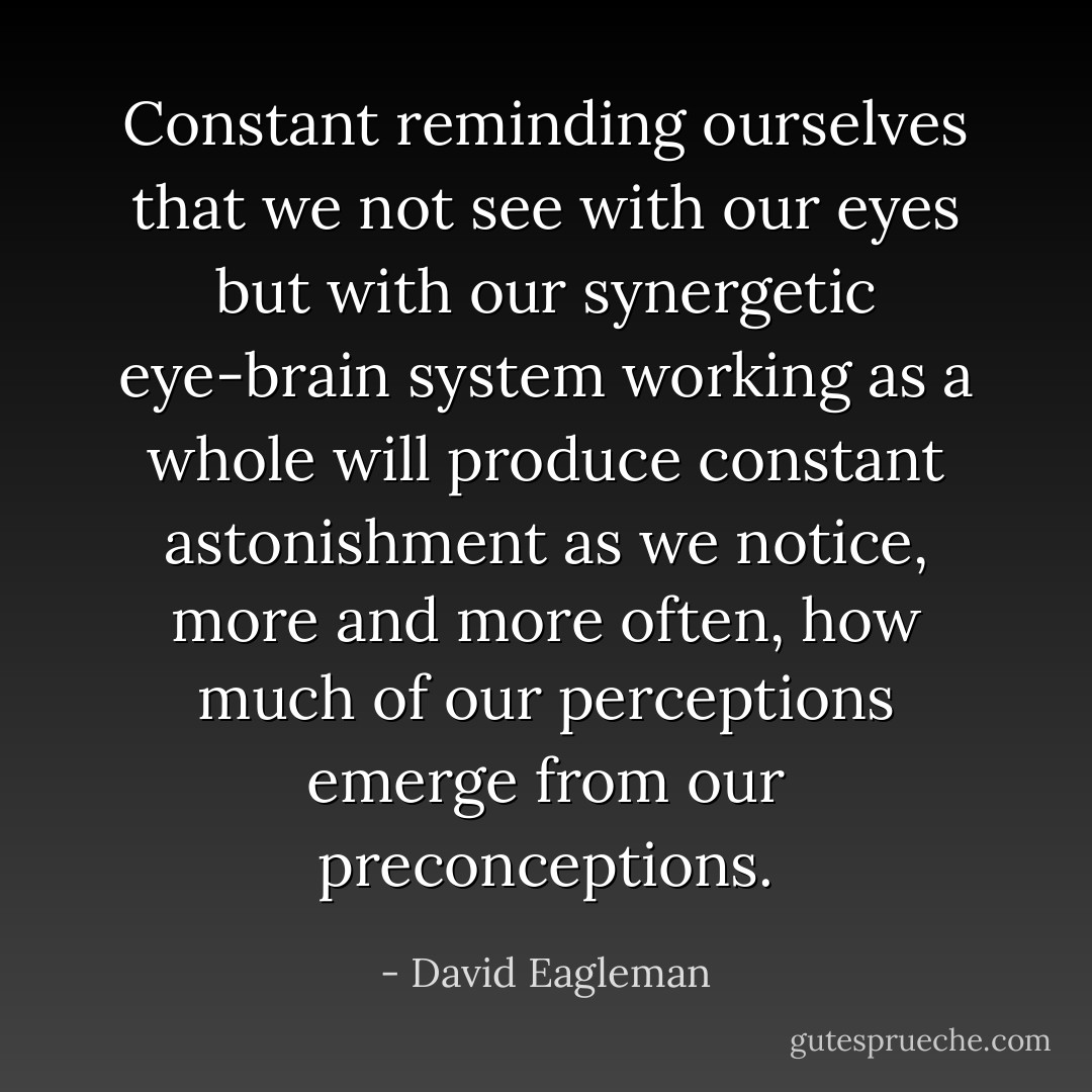 Constant reminding ourselves that we not see with our eyes but with our synergetic eye-brain system working as a whole will produce constant astonishment as we notice, more and more often, how much of our perceptions emerge from our preconceptions. - David Eagleman