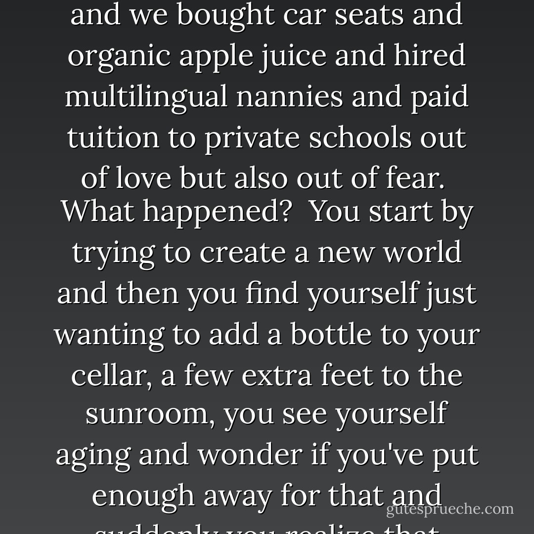 What happened? Stan repeats.<br /> To us?<br /> To the country?<br /> What happened when childhood ends in Dealey Plaza, in Memphis, in the kitchen of the Ambassador, your belief your hope your trust lying in a pool of blood again? Fifty-five thousand of your brothers dead in Vietnam, a million Vietnamese, photos of naked napalmed children running down a dirt road, Kent State, Soviet tanks roll into Prague so you turn on drop out you know you can't reinvent the country but maybe you reimagine yourself you believe you really believe that you can that you can create a world of your own and then you lower that expectation to just a piece of ground to make a stand on but then you learn that piece of ground costs money that you don't have.<br /> What happened?<br /> Altamont, Charlie Manson, Sharon Tate, Son of Sam, Mark Chapman we saw a dream turn into a nightmare we saw love and peace turn into endless war and violence our idealism into realism our realism into cynicism our cynicism into apathy our apathy into selfishness our selfishness into greed and then greed was good and we<br /> Had babies, Ben, we had you and we had hopes but we also had fears we created nests that became bunkers we made our houses baby-safe and we bought car seats and organic apple juice and hired multilingual nannies and paid tuition to private schools out of love but also out of fear.<br /> What happened?<br /> You start by trying to create a new world and then you find yourself just wanting to add a bottle to your cellar, a few extra feet to the sunroom, you see yourself aging and wonder if you've put enough away for that and suddenly you realize that you're frightened of the years ahead of you what<br /> Happened?<br /> Watergate Irangate Contragate scandals and corruption all around you and you never think you'll become corrupt but time corrupts you, corrupts as surely as gravity and erosion, wears you down wears you out I think, son, that the country was like that, just tired, just worn out by assassinations, wars, scandals, by<br /> Ronald Reagan, Bush the First selling cocaine to fund terrorists, a war to protect cheap gas, Bill Clinton and realpolitik and jism on dresses while insane fanatics plotted and Bush the Second and his handlers, a frat boy run by evil old men and then you turn on the TV one morning and those towers are coming down and the war has come home what<br /> Happened?<br /> Afghanistan and Iraq the sheer madness the killing the bombing the missiles the death you are back in Vietnam again and I could blame it all on that but at the end of the day at the end of the day<br /> we are responsible for ourselves.<br /> We got tired, we got old we gave up our dreams we taught ourselves to scorn ourselves to despise our youthful idealism we sold ourselves cheap we aren't<br /> Who we wanted to be. - Don Winslow