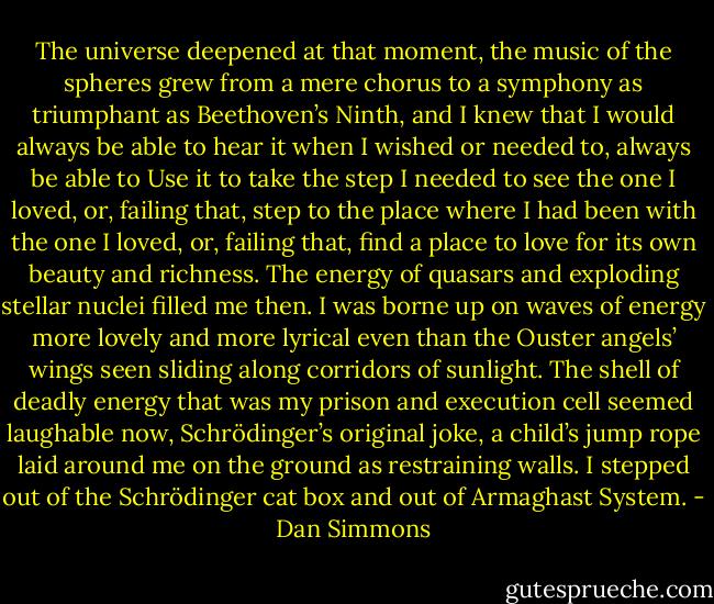 The universe deepened at that moment, the music of the spheres grew from a mere chorus to a symphony as triumphant as Beethoven’s Ninth, and I knew that I would always be able to hear it when I wished or needed to, always be able to Use it to take the step I needed to see the one I loved, or, failing that, step to the place where I had been with the one I loved, or, failing that, find a place to love for its own beauty and richness.<br />The energy of quasars and exploding stellar nuclei filled me then. I was borne up on waves of energy more lovely and more lyrical even than the Ouster angels’ wings seen sliding along corridors of sunlight. The shell of deadly energy that was my prison and execution cell seemed laughable now, Schrödinger’s original joke, a child’s jump rope laid around me on the ground as restraining walls.<br />I stepped out of the Schrödinger cat box and out of Armaghast System. - Dan Simmons