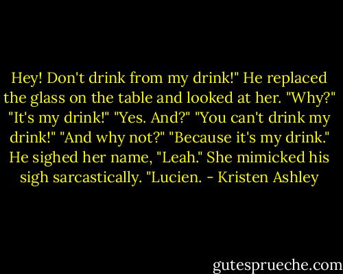 Hey! Don't drink from my drink!"<br />He replaced the glass on the table and looked at her. "Why?"<br />"It's my drink!"<br />"Yes. And?"<br />"You can't drink my drink!"<br />"And why not?"<br />"Because it's my drink."<br />He sighed her name, "Leah."<br />She mimicked his sigh sarcastically. "Lucien. - Kristen Ashley