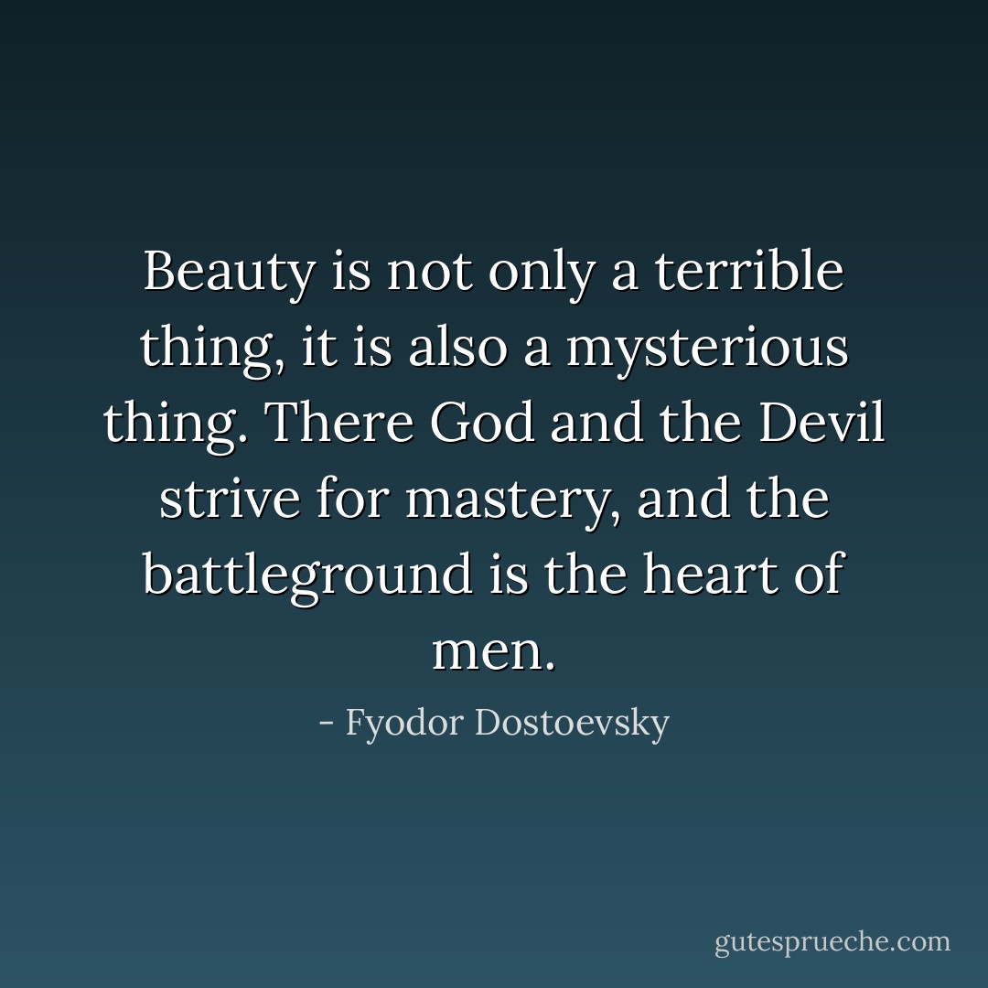 Beauty is not only a terrible thing, it is also a mysterious thing. There God and the Devil strive for mastery, and the battleground is the heart of men. - Fyodor Dostoevsky