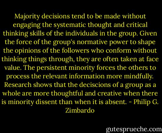 Majority decisions tend to be made without engaging the systematic thought and critical thinking skills of the individuals in the group. Given the force of the group's normative power to shape the opinions of the followers who conform without thinking things through, they are often taken at face value. The persistent minority forces the others to process the relevant information more mindfully. Research shows that the deciscions of a group as a whole are more thoughtful and creative when there is minority dissent than when it is absent. - Philip G. Zimbardo