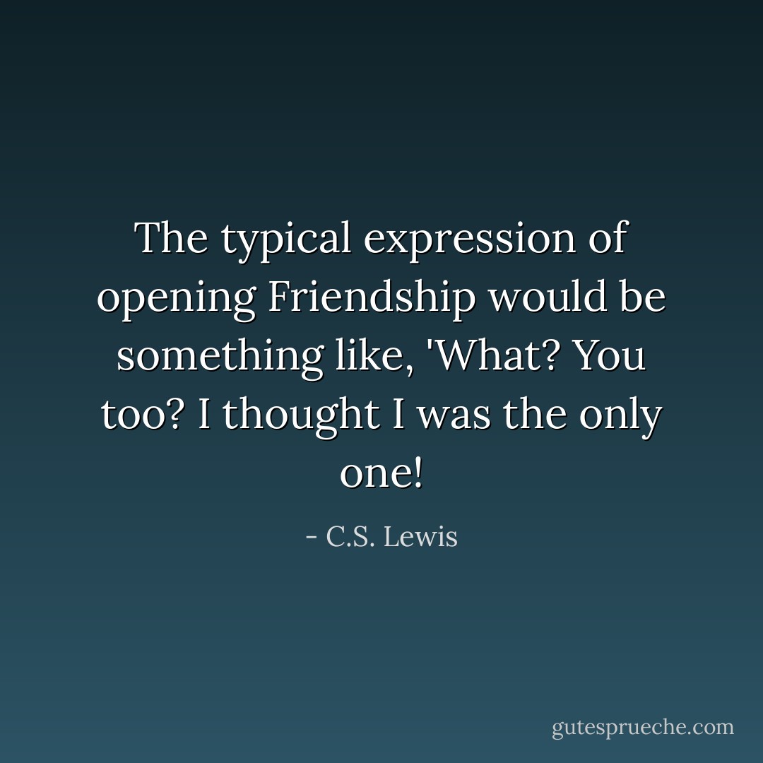 The typical expression of opening Friendship would be something like, 'What? You too? I thought I was the only one! - C.S. Lewis