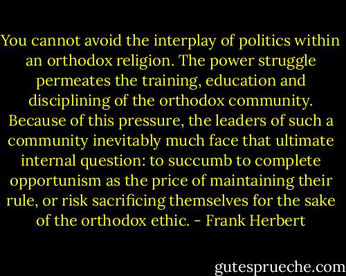 You cannot avoid the interplay of politics within an orthodox religion. The power struggle permeates the training, education and disciplining of the orthodox community. Because of this pressure, the leaders of such a community inevitably much face that ultimate internal question: to succumb to complete opportunism as the price of maintaining their rule, or risk sacrificing themselves for the sake of the orthodox ethic. - Frank Herbert