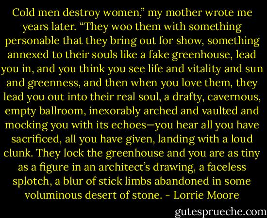 Cold men destroy women,” my mother wrote me years later. “They woo them with something personable that they bring out for show, something annexed to their souls like a fake greenhouse, lead you in, and you think you see life and vitality and sun and greenness, and then when you love them, they lead you out into their real soul, a drafty, cavernous, empty ballroom, inexorably arched and vaulted and mocking you with its echoes—you hear all you have sacrificed, all you have given, landing with a loud clunk. They lock the greenhouse and you are as tiny as a figure in an architect’s drawing, a faceless splotch, a blur of stick limbs abandoned in some voluminous desert of stone. - Lorrie Moore