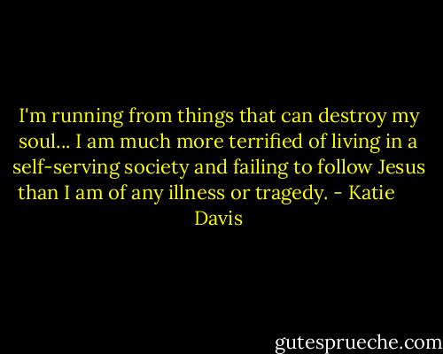 I'm running from things that can destroy my soul... I am much more terrified of living in a self-serving society and failing to follow Jesus than I am of any illness or tragedy. - Katie      Davis