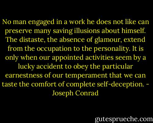 No man engaged in a work he does not like can preserve many saving illusions<br />about himself. The distaste, the absence of glamour, extend from the occupation to the personality. It is only when our<br />appointed activities seem by a lucky accident to obey the particular earnestness of our temperament that we can taste the comfort of complete self-deception. - Joseph Conrad