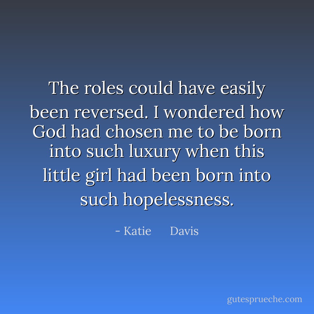 The roles could have easily been reversed. I wondered how God had chosen me to be born into such luxury when this little girl had been born into such hopelessness. - Katie      Davis