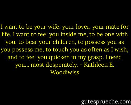 I want to be your wife, your lover, your mate for life. I want to feel you inside me, to be one with you, to bear your children, to possess you as you possess me, to touch you as often as I wish, and to feel you quicken in my grasp. I need you... most desperately. - Kathleen E. Woodiwiss