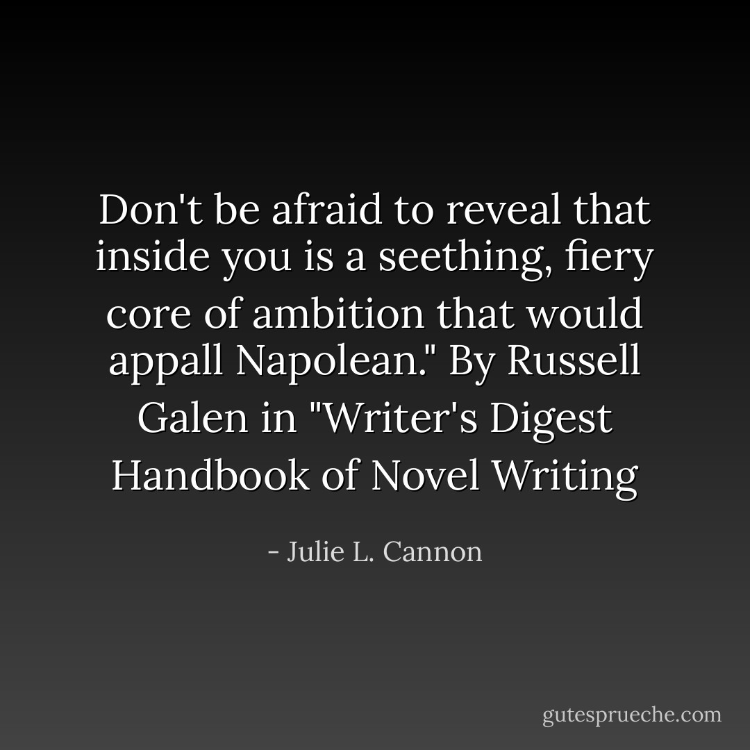 Don't be afraid to reveal that inside you is a seething, fiery core of ambition that would appall Napolean." By Russell Galen in "Writer's Digest Handbook of Novel Writing - Julie L. Cannon