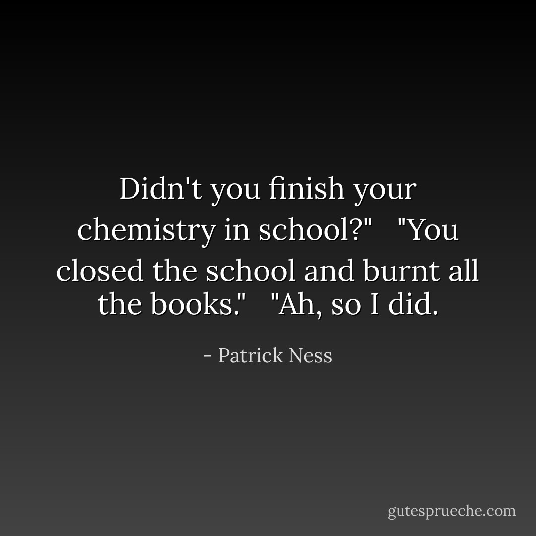 Didn't you finish your chemistry in school?" <br /> "You closed the school and burnt all the books." <br /> "Ah, so I did. - Patrick Ness
