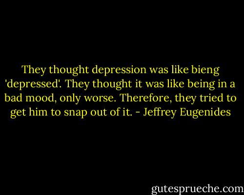 They thought depression was like bieng 'depressed'. They thought it was like being in a bad mood, only worse. Therefore, they tried to get him to snap out of it. - Jeffrey Eugenides