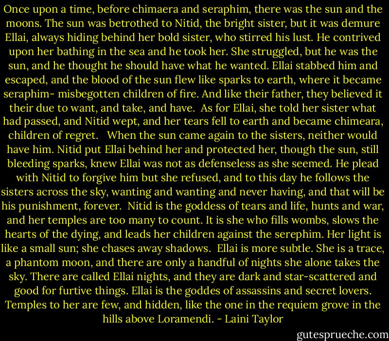 Once upon a time, before chimaera and seraphim, there was the sun and the moons. The sun was betrothed to Nitid, the bright sister, but it was demure Ellai, always hiding behind her bold sister, who stirred his lust. He contrived upon her bathing in the sea and he took her. She struggled, but he was the sun, and he thought he should have what he wanted. Ellai stabbed him and escaped, and the blood of the sun flew like sparks to earth, where it became seraphim- misbegotten children of fire. And like their father, they believed it their due to want, and take, and have.<br /><br />As for Ellai, she told her sister what had passed, and Nitid wept, and her tears fell to earth and became chimeara, children of regret. <br /><br />When the sun came again to the sisters, neither would have him. Nitid put Ellai behind her and protected her, though the sun, still bleeding sparks, knew Ellai was not as defenseless as she seemed. He plead with Nitid to forgive him but she refused, and to this day he follows the sisters across the sky, wanting and wanting and never having, and that will be his punishment, forever.<br /><br />Nitid is the goddess of tears and life, hunts and war, and her temples are too many to count. It is she who fills wombs, slows the hearts of the dying, and leads her children against the serephim. Her light is like a small sun; she chases away shadows.<br /><br />Ellai is more subtle. She is a trace, a phantom moon, and there are only a handful of nights she alone takes the sky. There are called Ellai nights, and they are dark and star-scattered and good for furtive things. Ellai is the goddes of assassins and secret lovers. Temples to her are few, and hidden, like the one in the requiem grove in the hills above Loramendi. - Laini Taylor