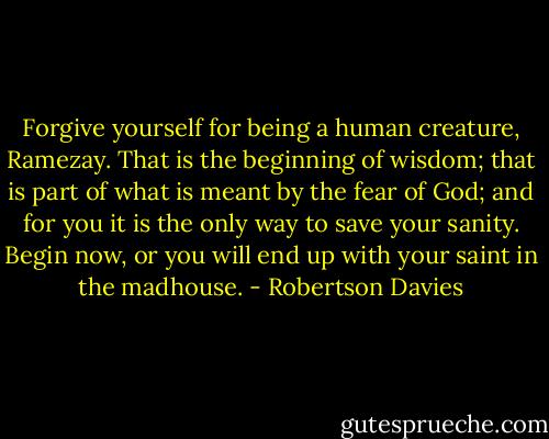 Forgive yourself for being a human creature, Ramezay. That is the beginning of wisdom; that is part of what is meant by the fear of God; and for you it is the only way to save your sanity. Begin now, or you will end up with your saint in the madhouse. - Robertson Davies