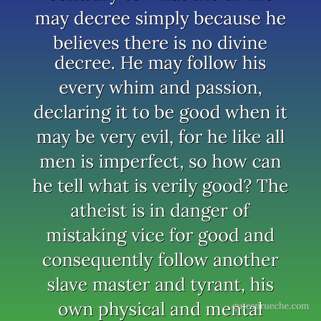 There may be some truth (atheists) do not need to believe in a god to be good, but then if they do not believe in a god, who do they believe gives the Universal Law of following good and shunning evil? Obviously, mankind. But then that is a dangerous thing, for if a man does not believe in a god capable of giving perfect laws, he is in the position of declaring all laws come from man, and as man is imperfect, he can declare that as fallible men make imperfect laws, he can pick and choose what he wishes to follow, that which, in his own mind seems good. He does not believe in divine retribution, therefore he can also declare his own morality contrary to what the divine may decree simply because he believes there is no divine decree. He may follow his every whim and passion, declaring it to be good when it may be very evil, for he like all men is imperfect, so how can he tell what is verily good? The atheist is in danger of mistaking vice for good and consequently follow another slave master and tyrant, his own physical and mental weakness. Evil would be wittingly or unwittingly perpetrated, therefore, to recognise the existence of a perfect divine being that gives perfect Universal Laws is much better than not to believe in a god, for if there is a perfect god, they will not allow their laws to be broken with impunity as in the case with many corrupt judges on earth, but will punish accordingly in due time. Therefore, to be pious and reverent is the surest path to true freedom as a perfect god will give perfect laws to prevent all manner of slavery, tyranny and moral wantonness, even if we do not understand why they are good laws at times. - E.A. Bucchianeri