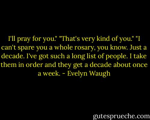 I'll pray for you."<br />"That's very kind of you."<br />"I can't spare you a whole rosary, you know. Just a decade. I've got such a long list of people. I take them in order and they get a decade about once a week. - Evelyn Waugh