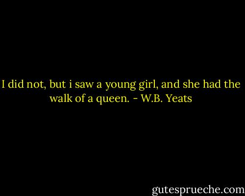 I did not, but i saw a young girl, and she had the walk of a queen. - W.B. Yeats