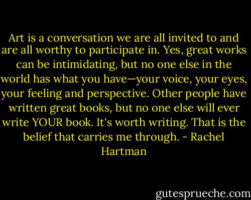Art is a conversation we are all invited to and are all worthy to participate in. Yes, great works can be intimidating, but no one else in the world has what you have—your voice, your eyes, your feeling and perspective. Other people have written great books, but no one else will ever write YOUR book. It's worth writing. That is the belief that carries me through. - Rachel Hartman