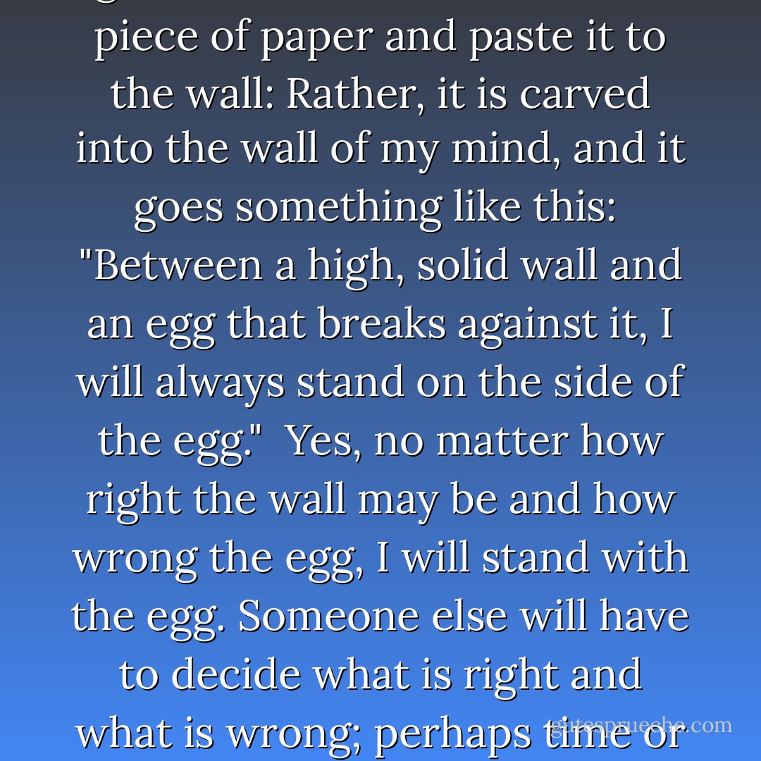 Please do, however, allow me to deliver one very personal message. It is something that I always keep in mind while I am writing fiction. I have never gone so far as to write it on a piece of paper and paste it to the wall: Rather, it is carved into the wall of my mind, and it goes something like this:<br /><br />"Between a high, solid wall and an egg that breaks against it, I will always stand on the side of the egg."<br /><br />Yes, no matter how right the wall may be and how wrong the egg, I will stand with the egg. Someone else will have to decide what is right and what is wrong; perhaps time or history will decide. If there were a novelist who, for whatever reason, wrote works standing with the wall, of what value would such works be? - Haruki Murakami