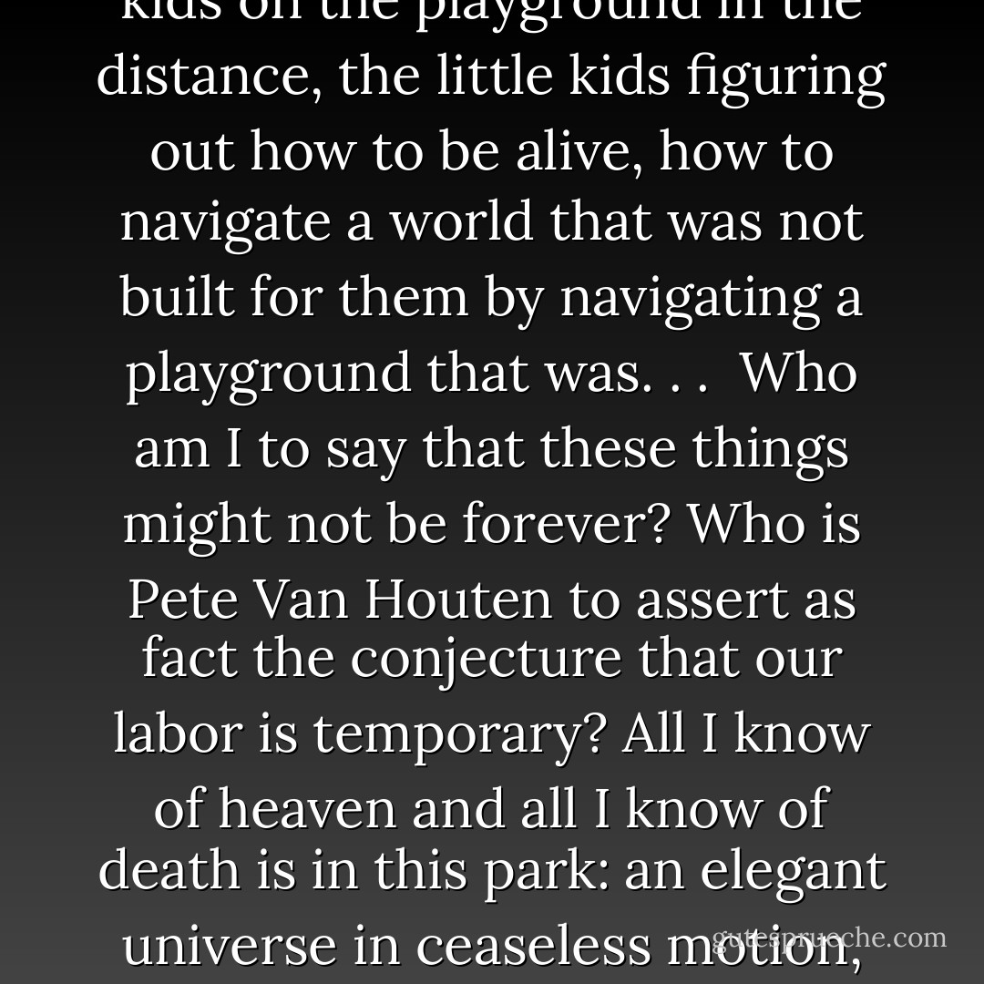 You could hear the wind in the leaves, and on that wind traveled the screams of the kids on the playground in the distance, the little kids figuring out how to be alive, how to navigate a world that was not built for them by navigating a playground that was. . . <br />Who am I to say that these things might not be forever? Who is Pete Van Houten to assert as fact the conjecture that our labor is temporary? All I know of heaven and all I know of death is in this park: an elegant universe in ceaseless motion, teeming with ruined ruins and screaming children. - John Green