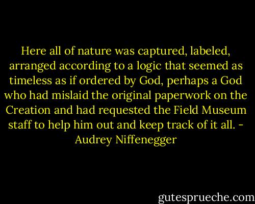 Here all of nature was captured, labeled, arranged according to a logic that seemed as timeless as if ordered by God, perhaps a God who had mislaid the original paperwork on the Creation and had requested the Field Museum staff to help him out and keep track of it all. - Audrey Niffenegger