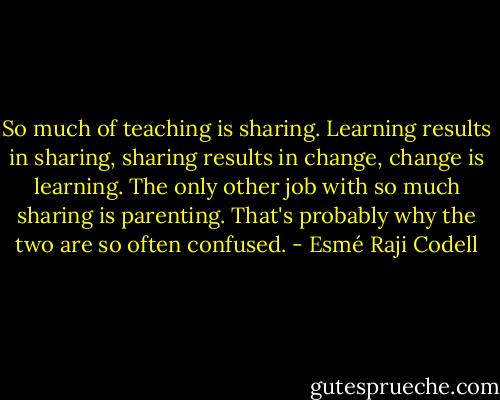 So much of teaching is sharing. Learning results in sharing, sharing results in change, change is learning. The only other job with so much sharing is parenting. That's probably why the two are so often confused. - Esmé Raji Codell