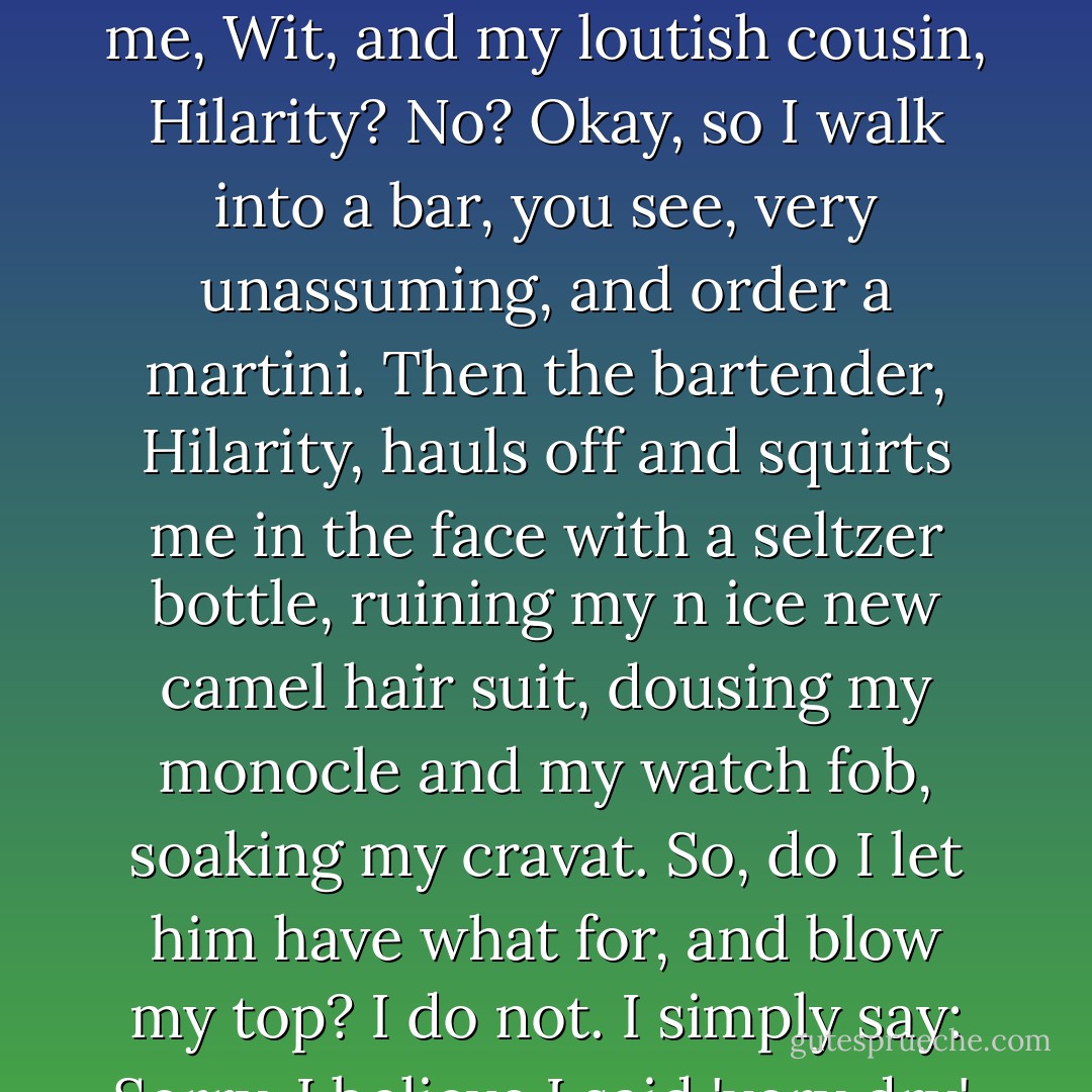 Hey, have you heard that one about the difference between me, Wit, and my loutish cousin, Hilarity? No? Okay, so I walk into a bar, you see, very unassuming, and order a martini. Then the bartender, Hilarity, hauls off and squirts me in the face with a seltzer bottle, ruining my n ice new camel hair suit, dousing my monocle and my watch fob, soaking my cravat. So, do I let him have what for, and blow my top? I do not. I simply say:<br />Sorry, I believe I said 'very dry'. - Chip Kidd