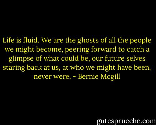 Life is fluid. We are the ghosts of all the people we might become, peering forward to catch a glimpse of what could be, our future selves staring back at us, at who we might have been, never were. - Bernie Mcgill