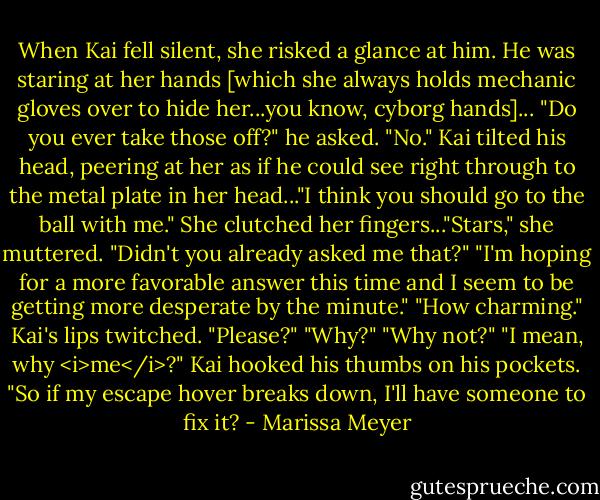 When Kai fell silent, she risked a glance at him. He was staring at her hands [which she always holds mechanic gloves over to hide her...you know, cyborg hands]...<br />"Do you ever take those off?" he asked.<br />"No."<br />Kai tilted his head, peering at her as if he could see right through to the metal plate in her head..."I think you should go to the ball with me."<br />She clutched her fingers..."Stars," she muttered. "Didn't you already asked me that?"<br />"I'm hoping for a more favorable answer this time and I seem to be getting more desperate by the minute."<br />"How charming."<br />Kai's lips twitched. "Please?"<br />"Why?"<br />"Why not?"<br />"I mean, why <i>me</i>?"<br />Kai hooked his thumbs on his pockets. "So if my escape hover breaks down, I'll have someone to fix it? - Marissa Meyer