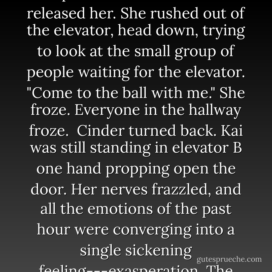 I mean it. I can't go alone. And I <i>really</i> can't go with Levana."<br />"Well, there are about 200,000 single girls in this city who would fall over themselves to have the privilege."<br />A hush passed between them...<br />"Cinder."<br />She couldn't help it. She looked at him...<br />"200,000 single girls," he said. "Why not you?"<br />Cyborg. Lunar. Mechanic. She was the last thing he wanted.<br />She opened her lips, and the elevator stopped. "I'm sorry. But trust me---you don't want to go with me."<br />The doors opened and the tension released her. She rushed out of the elevator, head down, trying to look at the small group of people waiting for the elevator.<br />"Come to the ball with me."<br />She froze. Everyone in the hallway froze. <br />Cinder turned back. Kai was still standing in elevator B one hand propping open the door.<br />Her nerves frazzled, and all the emotions of the past hour were converging into a single sickening feeling---exasperation. The hall was filled with doctors, nurses, androids, officials, technicians, and they all fell into an awkward hush and stared at the prince and the girl in the baggy cargo pants he was flirting with.<br />Flirting.<br />Squaring her shoulders, she retreated back into the elevator and pushed him inside, not even caring that it was her metal hand. "Hold the elevator," he said to the android as the doors shut behind him. He smiled. "That got your attention. - Marissa Meyer