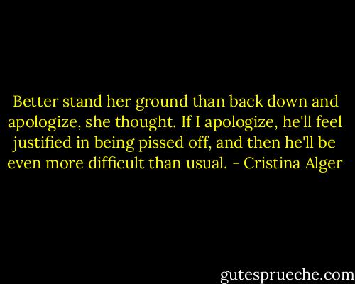 Better stand her ground than back down and apologize, she thought. If I apologize, he'll feel justified in being pissed off, and then he'll be even more difficult than usual. - Cristina Alger
