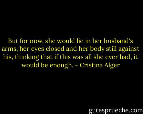 But for now, she would lie in her husband's arms, her eyes closed and her body still against his, thinking that if this was all she ever had, it would be enough. - Cristina Alger