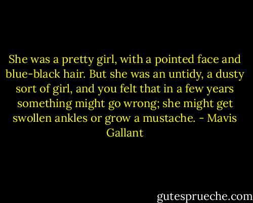 She was a pretty girl, with a pointed face and blue-black hair. But she was an untidy, a dusty sort of girl, and you felt that in a few years something might go wrong; she might get swollen ankles or grow a mustache. - Mavis Gallant