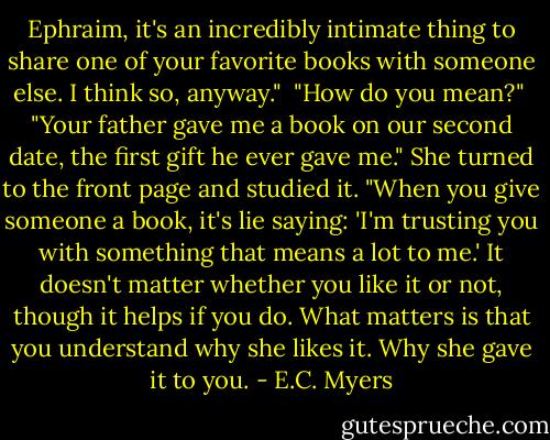Ephraim, it's an incredibly intimate thing to share one of your favorite books with someone else. I think so, anyway."<br /><br />"How do you mean?"<br /><br />"Your father gave me a book on our second date, the first gift he ever gave me." She turned to the front page and studied it. "When you give someone a book, it's lie saying: 'I'm trusting you with something that means a lot to me.' It doesn't matter whether you like it or not, though it helps if you do. What matters is that you understand why she likes it. Why she gave it to you. - E.C. Myers