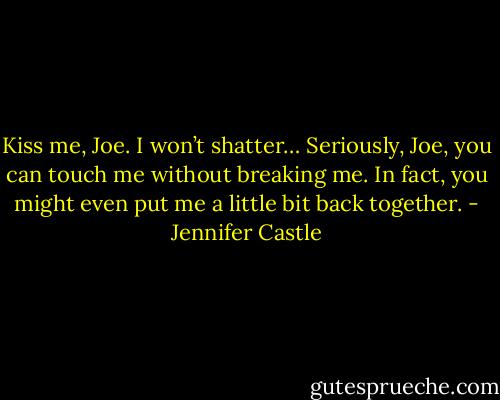 Kiss me, Joe. I won’t shatter… Seriously, Joe, you can touch me without breaking me. In fact, you might even put me a little bit back together. - Jennifer Castle