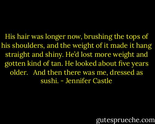 His hair was longer now, brushing the tops of his shoulders, and the weight of it made it hang straight and shiny. He’d lost more weight and gotten kind of tan. He looked about five years older.<br /> <br />And then there was me, dressed as sushi. - Jennifer Castle