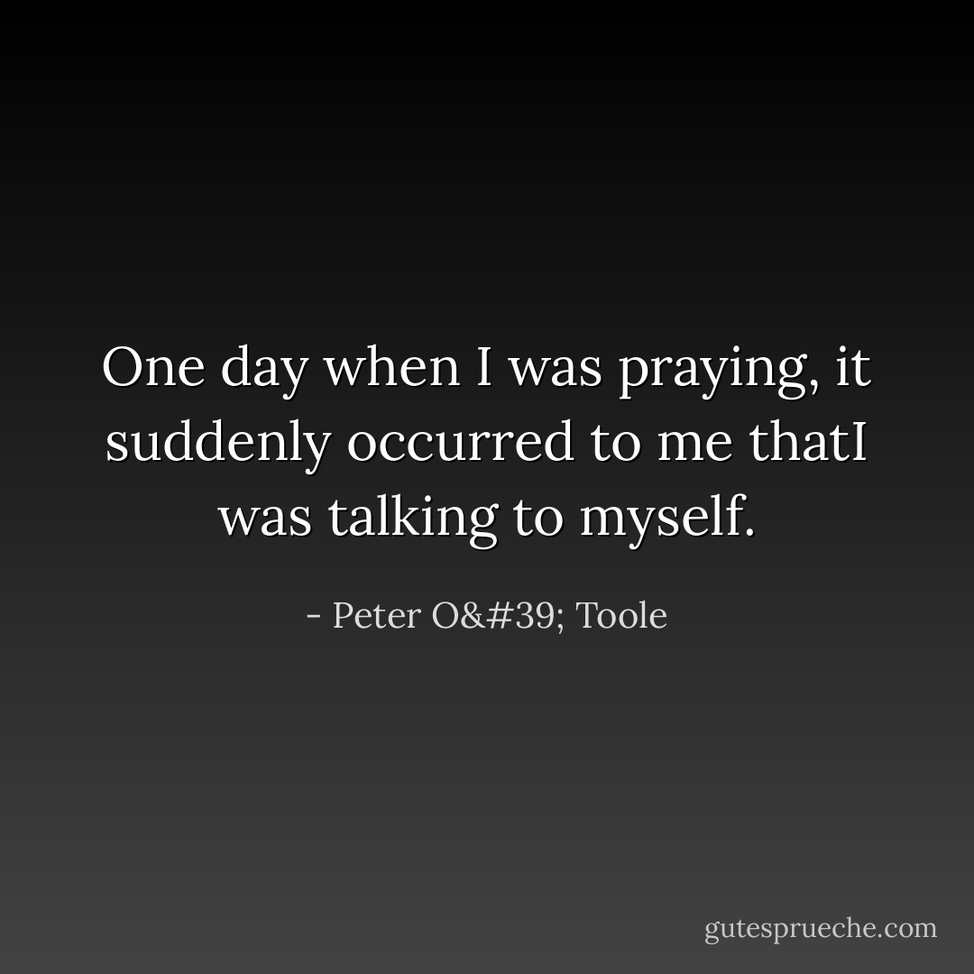 One day when I was praying, it suddenly occurred to me thatI was talking to myself. - Peter O' Toole