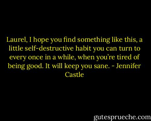 Laurel, I hope you find something like this, a little self-destructive habit you can turn to every once in a while, when you’re tired of being good. It will keep you sane. - Jennifer Castle
