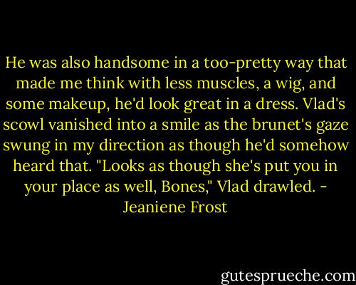 He was also handsome in a too-pretty way that made me think with less muscles, a wig, and some makeup, he'd look great in a dress.<br />Vlad's scowl vanished into a smile as the brunet's gaze swung in my direction as though he'd somehow heard that.<br />"Looks as though she's put you in your place as well, Bones," Vlad drawled. - Jeaniene Frost