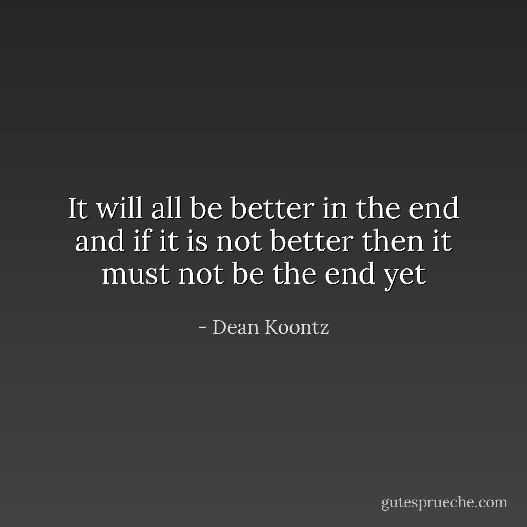 It will all be better in the end and if it is not better then it must not be the end yet - Dean Koontz