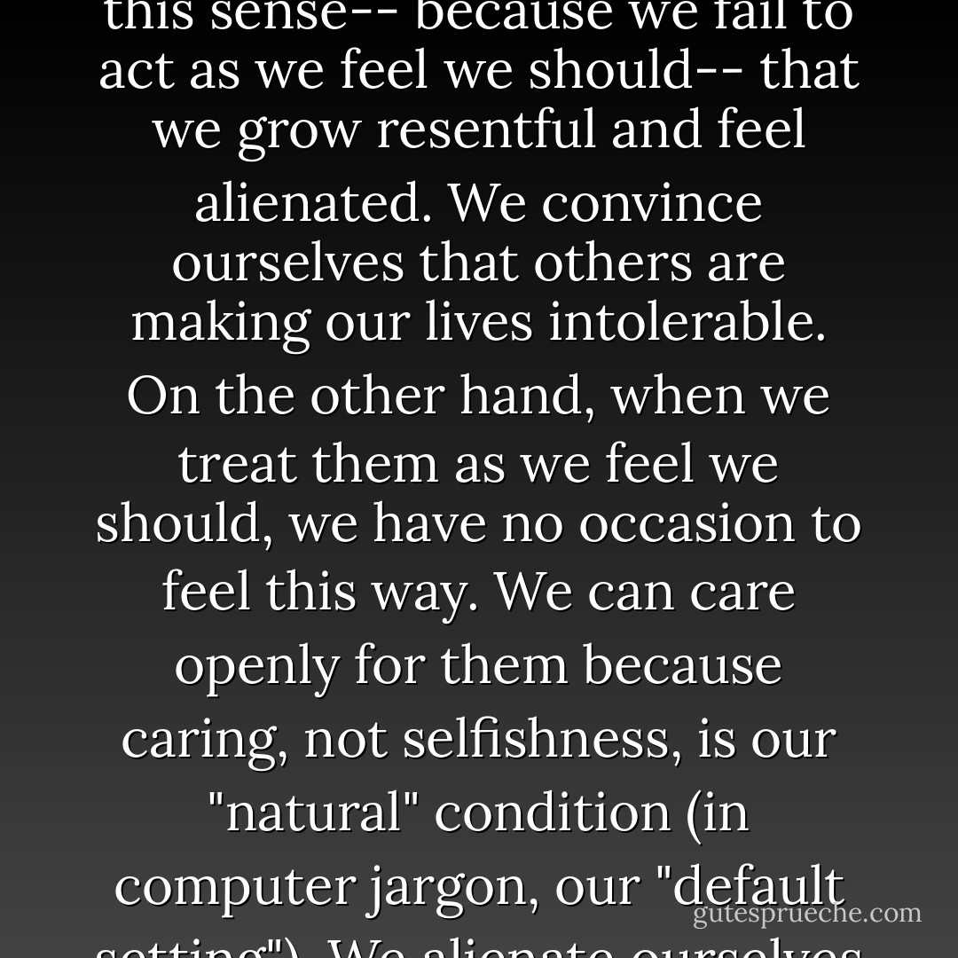 honor our sense of right and wrong-- our sense of what others need from us and how we ought to act towards them... Because we go against this sense-- because we fail to act as we feel we should-- that we grow resentful and feel alienated. We convince ourselves that others are making our lives intolerable. On the other hand, when we treat them as we feel we should, we have no occasion to feel this way. We can care openly for them because caring, not selfishness, is our "natural" condition (in computer jargon, our "default setting"). We alienate ourselves from theirs when we compromise our integrity, and we care for them when we don't. - C. Terry Warner