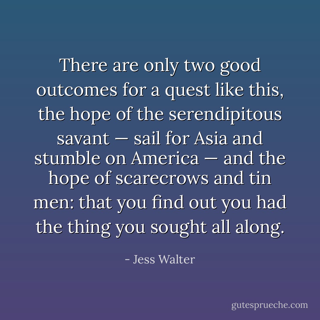 There are only two good outcomes for a quest like this, the hope of the serendipitous savant — sail for Asia and stumble on America — and the hope of scarecrows and tin men: that you find out you had the thing you sought all along. - Jess Walter