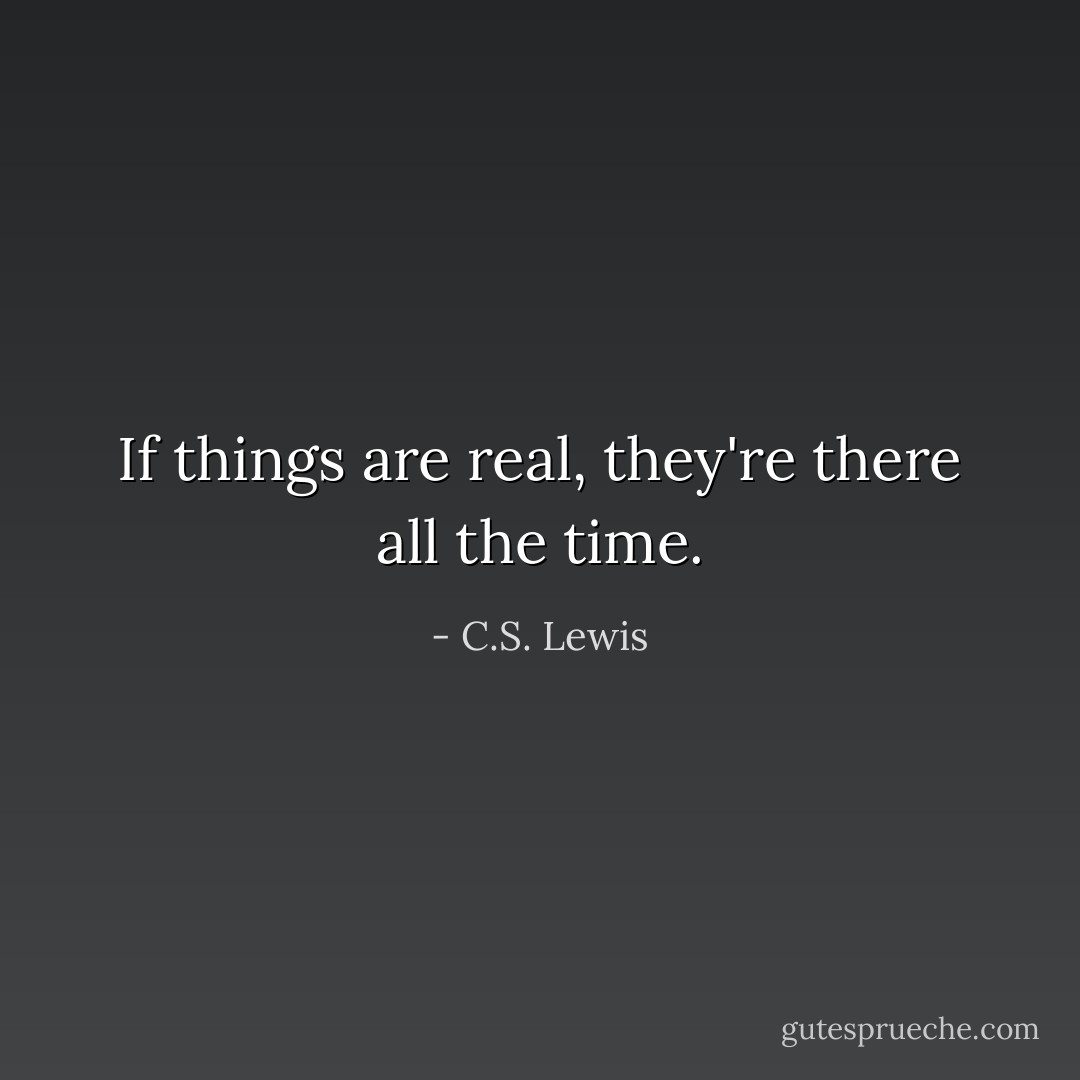 If things are real, they're there all the time. - C.S. Lewis